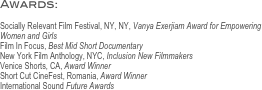 Awards: 

Socially Relevant Film Festival, NY, NY, Vanya Exerjiam Award for Empowering Women and Girls
Film In Focus, Best Mid Short Documentary
New York Film Anthology, NYC, Inclusion New Filmmakers
Venice Shorts, CA, Award Winner
Short Cut CineFest, Romania, Award Winner 
International Sound Future Awards