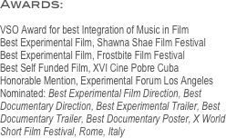 Awards: 

VSO Award for best Integration of Music in Film
Best Experimental Film, Shawna Shae Film Festival
Best Experimental Film, Frostbite Film Festival
Best Self Funded Film, XVI Cine Pobre Cuba
Honorable Mention, Experimental Forum Los Angeles
Nominated: Best Experimental Film Direction, Best Documentary Direction, Best Experimental Trailer, Best Documentary Trailer, Best Documentary Poster, X World Short Film Festival, Rome, Italy